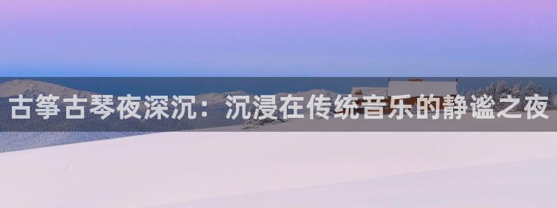 凯发官网平台:古筝古琴夜深沉:沉浸在传统音乐的静谧之夜